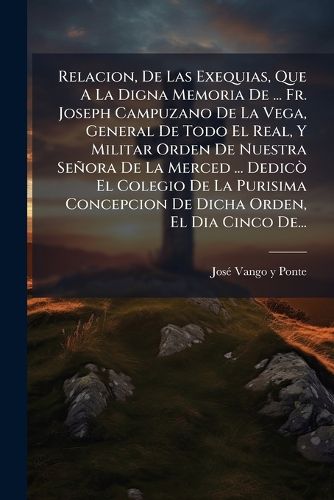Cover image for Relacion, de Las Exequias, Que a la Digna Memoria de ... Fr. Joseph Campuzano de La Vega, General de Todo El Real, y Militar Orden de Nuestra Se Ora de La Merced ... Dedic El Colegio de La Purisima Concepcion de Dicha Orden, El Dia Cinco de...