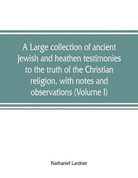 Cover image for A large collection of ancient Jewish and heathen testimonies to the truth of the Christian religion, with notes and observations (Volume I)