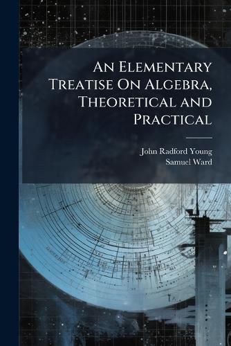 Cover image for An Elementary Treatise On Algebra, Theoretical and Practical: With Attempts to Simplify Some of the More Difficult Parts of the Science ... Intended for the Use of Students