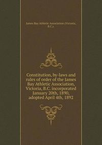 Cover image for Constitution, by-laws and rules of order of the James Bay Athletic Association, Victoria, B.C. incorporated January 20th, 1890, adopted April 4th, 1892