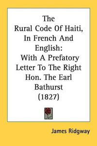 Cover image for The Rural Code of Haiti, in French and English: With a Prefatory Letter to the Right Hon. the Earl Bathurst (1827)