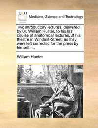 Cover image for Two Introductory Lectures, Delivered by Dr. William Hunter, to His Last Course of Anatomical Lectures, at His Theatre in Windmill-Street
