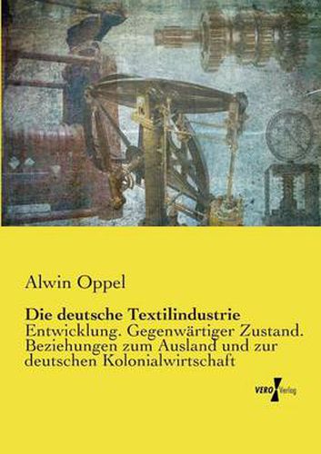 Die deutsche Textilindustrie: Entwicklung. Gegenwartiger Zustand. Beziehungen zum Ausland und zur deutschen Kolonialwirtschaft