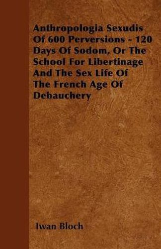 Cover image for Anthropologia Sexudis Of 600 Perversions - 120 Days Of Sodom, Or The School For Libertinage And The Sex Life Of The French Age Of Debauchery