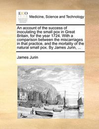 Cover image for An Account of the Success of Inoculating the Small Pox in Great Britain, for the Year 1724. with a Comparison Between the Miscarriages in That Practice, and the Mortality of the Natural Small Pox. by James Jurin, ...