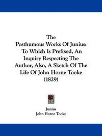 Cover image for The Posthumous Works Of Junius: To Which Is Prefixed, An Inquiry Respecting The Author, Also, A Sketch Of The Life Of John Horne Tooke (1829)