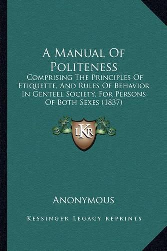 Cover image for A Manual of Politeness: Comprising the Principles of Etiquette, and Rules of Behavior in Genteel Society, for Persons of Both Sexes (1837)