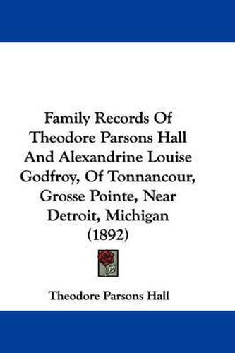 Cover image for Family Records of Theodore Parsons Hall and Alexandrine Louise Godfroy, of Tonnancour, Grosse Pointe, Near Detroit, Michigan (1892)