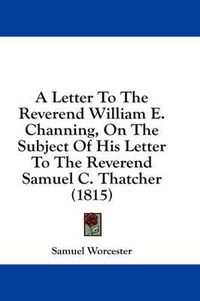 Cover image for A Letter to the Reverend William E. Channing, on the Subject of His Letter to the Reverend Samuel C. Thatcher (1815)