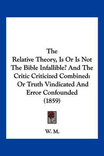 Cover image for The Relative Theory, Is or Is Not the Bible Infallible? and the Critic Criticized Combined: Or Truth Vindicated and Error Confounded (1859)