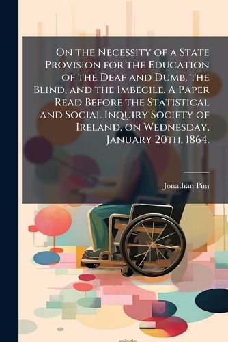 Cover image for On the Necessity of a State Provision for the Education of the Deaf and Dumb, the Blind, and the Imbecile. a Paper Read Before the Statistical and Social Inquiry Society of Ireland, on Wednesday, January 20th, 1864.