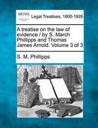 Cover image for A Treatise on the Law of Evidence / By S. March Phillipps and Thomas James Arnold. Volume 3 of 3