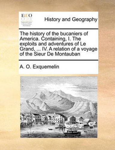 Cover image for The History of the Bucaniers of America. Containing, I. the Exploits and Adventures of Le Grand, ... IV. a Relation of a Voyage of the Sieur de Montauban