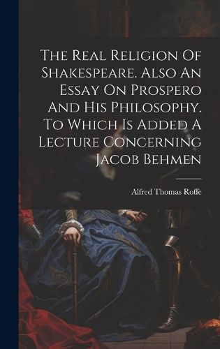 Cover image for The Real Religion Of Shakespeare. Also An Essay On Prospero And His Philosophy. To Which Is Added A Lecture Concerning Jacob Behmen
