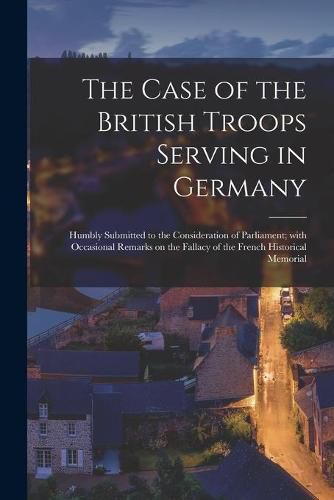 Cover image for The Case of the British Troops Serving in Germany [microform]: Humbly Submitted to the Consideration of Parliament; With Occasional Remarks on the Fallacy of the French Historical Memorial
