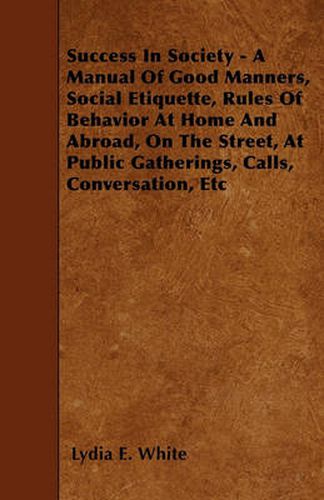 Success In Society - A Manual Of Good Manners, Social Etiquette, Rules Of Behavior At Home And Abroad, On The Street, At Public Gatherings, Calls, Conversation, Etc