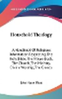 Cover image for Household Theology: A Handbook Of Religious Information Respecting The Holy Bible, The Prayer Book, The Church, The Ministry, Divine Worship, The Creeds