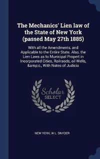 Cover image for The Mechanics' Lien Law of the State of New York (Passed May 27th 1885): With All the Amendments, and Applicable to the Entire State. Also, the Lien Laws as to Municipal Propert in Incorporated Cities, Railraods, Oil Wells, &C., with Notes of Judicia