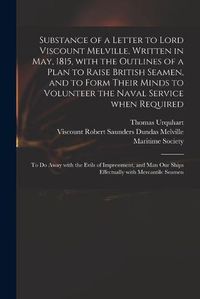 Cover image for Substance of a Letter to Lord Viscount Melville, Written in May, 1815, With the Outlines of a Plan to Raise British Seamen, and to Form Their Minds to Volunteer the Naval Service When Required: to Do Away With the Evils of Impressment, and Man Our...