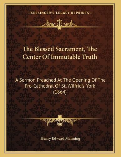 Cover image for The Blessed Sacrament, the Center of Immutable Truth: A Sermon Preached at the Opening of the Pro-Cathedral of St. Wilfrid's, York (1864)