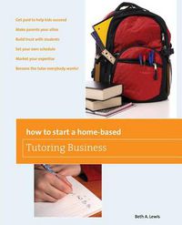 Cover image for How to Start a Home-Based Tutoring Business: *Get Paid To Help Kids Succeed *Make Parents Your Ally *Build Trust With Students *Set Your Own Schedule *Market Your Expertise *Become The Tutor Everybody Wants!