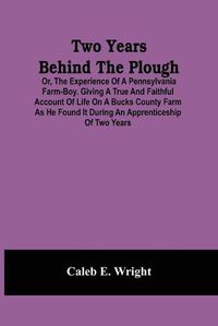 Cover image for Two Years Behind The Plough: Or, The Experience Of A Pennsylvania Farm-Boy. Giving A True And Faithful Account Of Life On A Bucks County Farm As He Found It During An Apprenticeship Of Two Years