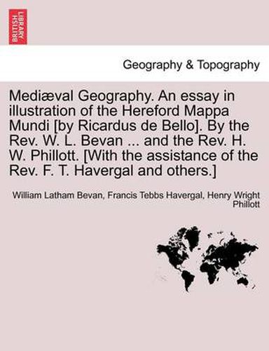 Mediaeval Geography. an Essay in Illustration of the Hereford Mappa Mundi [By Ricardus de Bello]. by the REV. W. L. Bevan ... and the REV. H. W. Phillott. [With the Assistance of the REV. F. T. Havergal and Others.]