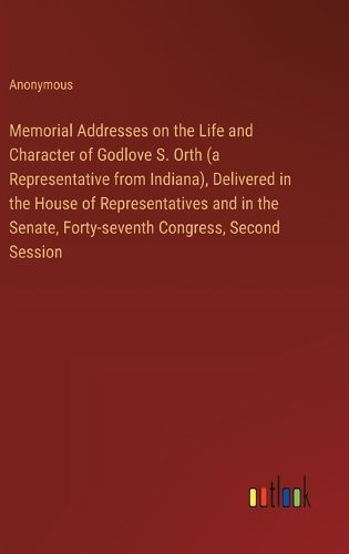 Memorial Addresses on the Life and Character of Godlove S. Orth (a Representative from Indiana), Delivered in the House of Representatives and in the Senate, Forty-seventh Congress, Second Session