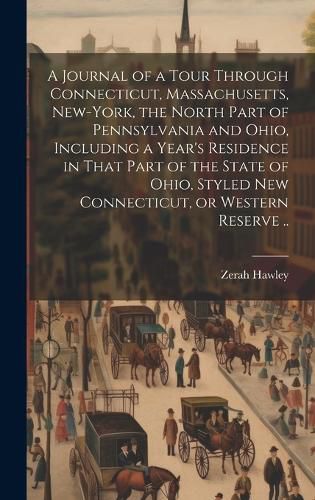 Cover image for A Journal of a Tour Through Connecticut, Massachusetts, New-York, the North Part of Pennsylvania and Ohio, Including a Year's Residence in That Part of the State of Ohio, Styled New Connecticut, or Western Reserve ..