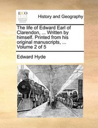 Cover image for The Life of Edward Earl of Clarendon, ... Written by Himself. Printed from His Original Manuscripts, ... Volume 2 of 5