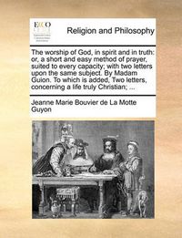 Cover image for The Worship of God, in Spirit and in Truth: Or, a Short and Easy Method of Prayer, Suited to Every Capacity; With Two Letters Upon the Same Subject. by Madam Guion. to Which Is Added, Two Letters, Concerning a Life Truly Christian; ...