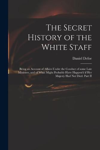 Cover image for The Secret History of the White Staff: Being an Account of Affairs Under the Conduct of Some Late Ministers, and of What Might Probably Have Happen'd If Her Majesty Had Not Died. Part II