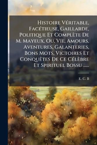 Cover image for Histoire Veritable, Facetieuse, Gaillarde, Politique Et Complete De M. Mayeux, Ou, Vie, Amours, Aventures, Galanteries, Bons Mots, Victoires Et Conquetes De Ce Celebre Et Spirituel Bossu ......