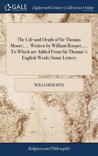 Cover image for The Life and Death of Sir Thomas Moore, ... Written by William Rooper, ... To Which are Added From Sir Thomas's English Works Some Letters