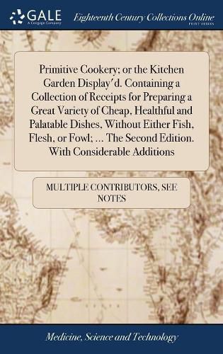 Cover image for Primitive Cookery; or the Kitchen Garden Display'd. Containing a Collection of Receipts for Preparing a Great Variety of Cheap, Healthful and Palatable Dishes, Without Either Fish, Flesh, or Fowl; ... The Second Edition. With Considerable Additions