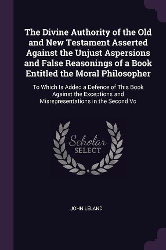 Cover image for The Divine Authority of the Old and New Testament Asserted Against the Unjust Aspersions and False Reasonings of a Book Entitled the Moral Philosopher