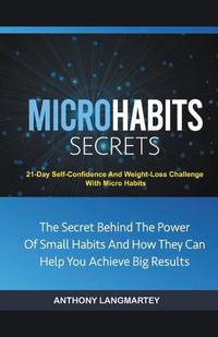 Cover image for Micro Habits Secrets: The Secret Behind The Power Of Small Habits And How They Can Help You Achieve Big Results: 21-Day Self-Confidence And Weight-Loss Challenge With Micro Habits