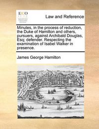 Cover image for Minutes, in the Process of Reduction, the Duke of Hamilton and Others, Pursuers, Against Archibald Douglas, Esq; Defender. Respecting the Examination of Isabel Walker in Presence.