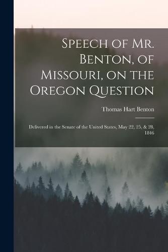 Cover image for Speech of Mr. Benton, of Missouri, on the Oregon Question: Delivered in the Senate of the United States, May 22, 25, & 28, 1846