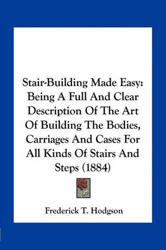 Stair-Building Made Easy: Being a Full and Clear Description of the Art of Building the Bodies, Carriages and Cases for All Kinds of Stairs and Steps (1884)