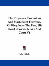 Cover image for The Progresses, Processions and Magnificent Festivities, of King James the First, His Royal Consort, Family and Court V1