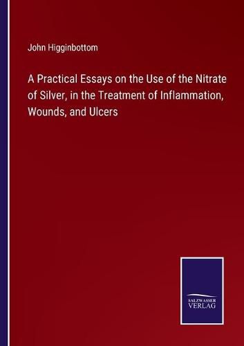 Cover image for A Practical Essays on the Use of the Nitrate of Silver, in the Treatment of Inflammation, Wounds, and Ulcers