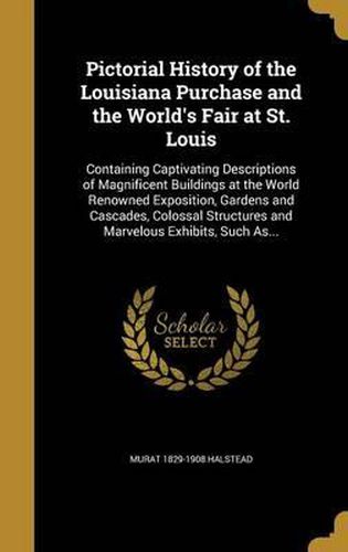 Pictorial History of the Louisiana Purchase and the World's Fair at St. Louis: Containing Captivating Descriptions of Magnificent Buildings at the World Renowned Exposition, Gardens and Cascades, Colossal Structures and Marvelous Exhibits, Such As...