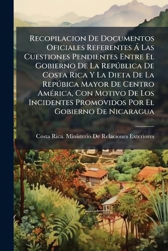 Cover image for Recopilacion de Documentos Oficiales Referentes Las Cuestiones Pendientes Entre El Gobierno de La Rep Blica de Costa Rica y La Dieta de La Rep Bica Mayor de Centro Am Rica, Con Motivo de Los Incidentes Promovidos Por El Gobierno de Nicaragua