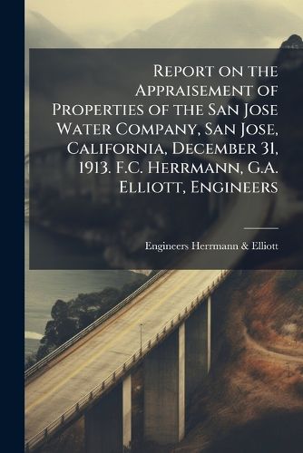 Cover image for Report on the Appraisement of Properties of the San Jose Water Company, San Jose, California, December 31, 1913. F.C. Herrmann, G.A. Elliott, Engineers
