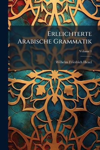 Cover image for Erleichterte Arabische Grammatik: Nebst Einer Kurzen Arabischen Chrestomathie, Zur Uebung Im Lesen Und Uebersezzen. Hauptband, Volume 1