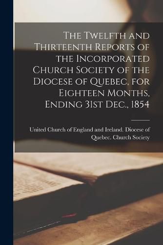 Cover image for The Twelfth and Thirteenth Reports of the Incorporated Church Society of the Diocese of Quebec, for Eighteen Months, Ending 31st Dec., 1854 [microform]