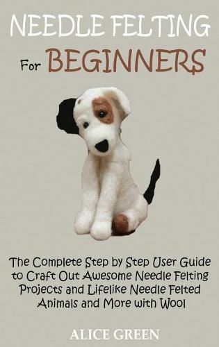 Cover image for Needle Felting for Beginners: The Complete Step by Step User Guide to Craft Out Awesome Needle Felting Projects and Lifelike Needle Felted Animals and More with Wool