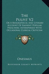 Cover image for The Pulpit V2: Or a Biographical and Literary Account of Eminent Popular Preachers; Interspersed with Occasional Clerical Criticism