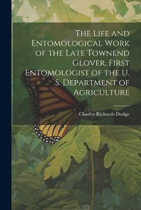 Cover image for The Life and Entomological Work of the Late Townend Glover, First Entomologist of the U. S. Department of Agriculture